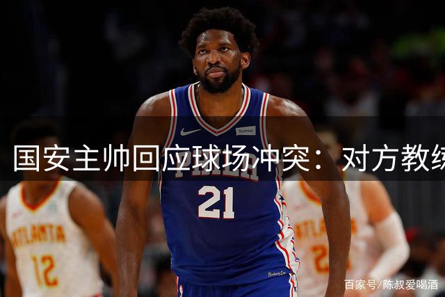 国安主帅回应球场冲突：对方教练员锁喉行为不可接受
